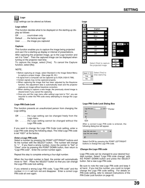 Page 39
39
SETTING
Logo
Logo settings can be altered as follows:Logo select
This function decides what to be displayed on the starting-up dis-
play as follows:
Off  . . . . . . .count-down only  
Default  . . . .the factory-set logo
User  . . . . . .the image you captured 
Capture
This function enables you to capture the image being projected
and use it for a starting-up display or interval of presentations.  
After capturing the projected image, go to the Logo function and
set it to  “User ”.  Then the...