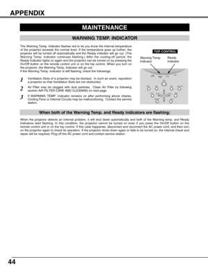 Page 44
44
MAINTENANCE
WARNING TEMP. INDICATOR
Ventilation Slots of a projector may be blocked.  In such an event, repo\
sition
a projector so that Ventilation Slots are not obstructed.
Air Filter may be clogged with dust particles.  Clean Air Filter by foll\
owing
section AIR FILTER CARE AND CLEANING on next page.
1
2
If WARNING TEMP. Indicator remains on after performing above checks,
Cooling Fans or Internal Circuits may be malfunctioning.  Contact the se\
rvice
station.3
The Warning Temp. Indicator flashes...
