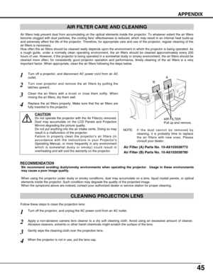 Page 45
45
APPENDIX
CLEANING PROJECTION LENS
Apply a non-abrasive camera lens cleaner to a dry soft cleaning cloth. A\
void using an excessive amount of cleaner.
Abrasive cleaners, solvents or other harsh chemicals might scratch the s\
urface of the lens.
When the projector is not in use, put the lens cap.
1
3Gently wipe the cleaning cloth over the projection lens.
2
Follow these steps to clean the projection lens:
AIR FILTER CARE AND CLEANING

AIR FILTER
Pull up and remove.
Turn off a projector, and disconnect...