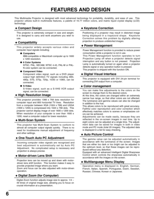 Page 6
6
FEATURES AND DESIGN
This Multimedia Projector is designed with most advanced technology for \
portability, durability, and ease of use.  This
projector utilizes built-in multimedia features, a palette of 16.77 mill\
ion colors, and matrix liquid crystal display (LCD)
technology.
Compatibility
This projector widely accepts various video and
computer input signals including;Computers
IBM-compatible or Macintosh computer up to 1600
x 1200 resolution.
 6 Color Systems
NTSC, PAL, SECAM, NTSC 4.43, PAL-M...