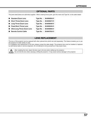 Page 57
57
APPENDIX
OPTIONAL PARTS
The parts listed below are optionally supplied.  When ordering those par\
ts, give the name and Type No. to the sales dealer.
Standard Zoom Lens  Type No. : 38-809050-01
 Short Throw Zoom Lens  Type No. : 38-809047-01
 Long Throw Zoom Lens Type No. : 38-809048-01
 Fixed Short Throw Lens Type No. : 38-809049-01
 Ultra-Long Throw Zoom Lens Type No. : 38-809068-01
 Remote Control Cable Type No. : 38-804792-01
LENS REPLACEMENT
The lens of this projector can be replaced with...