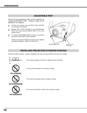 Page 10
10
PREPARATION
ADJUSTABLE FEET
Picture tilt and projection angle can be adjusted by
rotating ADJUSTABLE FEET.  Projection angle can be
adjusted to 10.5 degrees. 
Lift front of a projector and pull FEET LOCK LATCHES
on both sides of a projector.1
Release FEET LOCK LATCHES to lock ADJUSTABLE
FEET and rotate ADJUSTABLE FEET to fine tune
position and tilt. 2
To shorten ADJUSTABLE FEET, lift front of a projector
and pull and undo FEET LOCK LATCHES.
Position and keystone distortion of image can be adjusted...