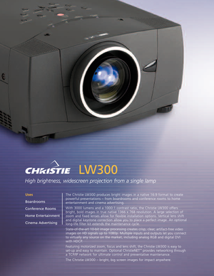 Page 1LW300
High brightness, widescreen projection from a single lamp
The Christie LW300 produces bright images in a native 16:9 format to create
powerful presentations – from boardrooms and conference rooms to home
entertainment and cinema advertising.
With 3000 lumens and a 1000:1 contrast ratio, the Christie LW300 offers
bright, bold images in true native 1366 x 768 resolution. A large selection of
zoom and fixed lenses allow for flexible installation options. Vertical lens shift
and digital keystone...