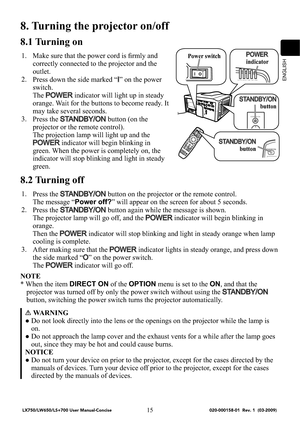 Page 17ENGLISH
15
45/%#:0/
4)655&34&$63*5:-.15&.1108&3
STANDBY/ON
8. Turning the projector on/off
8.1 Turning on
1. Make sure that the power cord is ﬁrmly and 
correctly connected to the projector and the 
outlet.
2.
Press down the side marked “
I” on the power 
switch.
The 
POWER indicator will light up in steady 
orange. Wait for the buttons to become ready. It 
may take several seconds.
3.
Press the 
STANDBY/ON button (on the 
projector or the remote control).
The projection lamp will light up and...