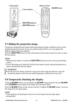 Page 2018
9.7 Hiding the projection image
Closing the mechanical lens shutter blocks the projection light, and black out the screen 
keeping the projection state. If you use another monitor device, you can operate the 
display, hiding it from the audience.
Press the 
SHUTTER button (on the control panel or the remote control) to close, or open 
the lens shutter.
NOTE
* While the lens shutter is closed, the 
SHUTTER indicator (on the control panel) blinks 
yellow.
* Even if the projector is turned off with the...