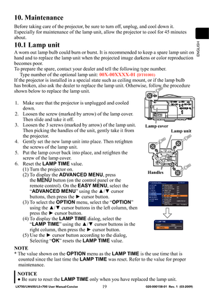 Page 21ENGLISH
19
10. Maintenance
Before taking care of the projector, be sure to turn off, unplug, and cool down it. 
Especially for maintenance of the lamp unit, allow the projector to cool for 45 minutes 
about. 
10.1 Lamp unit
A worn out lamp bulb could burn or burst. It is recommended to keep a spare lamp unit on 
hand and to replace the lamp unit when the projected image darkens or color reproduction 
becomes poor. 
To prepare the spare, contact your dealer and tell the following type number.
Type number...