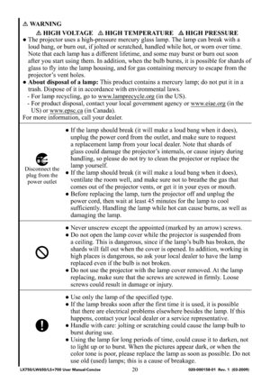 Page 2220
WARNING
 HIGH VOLTAGE    HIGH TEMPERATURE    HIGH PRESSURE
● The projector uses a high-pressure mercury glass lamp. The lamp can break with a 
loud bang, or burn out, if jolted or scratched, handled while hot, or worn over time. 
Note that each lamp has a different lifetime, and some may burst or burn out soon 
after you start using them. In addition, when the bulb bursts, it is possible for shards of 
glass to fly into the lamp housing, and for gas containing mercury to escape from the 
projector’s...