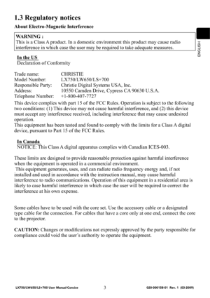 Page 5ENGLISH
3
1.3 Regulatory notices
About Electro-Magnetic Interference
WARNING :
This is a Class A product. In a domestic environment this product may cause radio 
interference in which case the user may be required to take adequate measures.
In the US 
Declaration of Conformity
Trade name:  CHRISTIE
Model Number:  LX750/LW650/LS+700
Responsible Party:  Christie Digital Systems USA, Inc.
Address:  10550 Camden Drive, Cypress CA 90630 U.S.A.
Telephone Number:  +1-800-407-7727
This device complies with part...