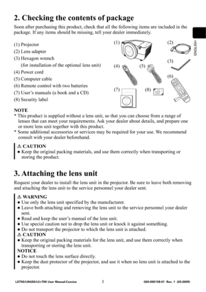 Page 7ENGLISH
5
2. Checking the contents of package
Soon after purchasing this product, check that all the following items are included in the 
package. If any items should be missing, tell your dealer immediately.
(1) Projector
(2) Lens adapter
(3) Hexagon wrench 
(for installation of the optional lens unit)
(4) Power cord
(5) Computer cable
(6) Remote control with two batteries
(7) User’s manuals (a book and a CD)
(8) Security label
NOTE
* This product is supplied without a lens unit, so that you can choose...