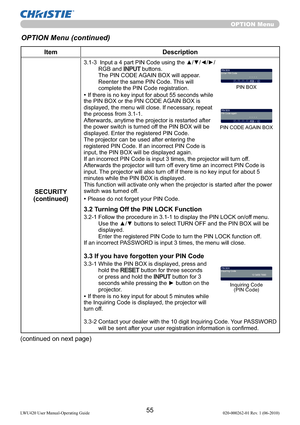 Page 5755LWU420 User Manual-Operating Guide 020-000262-01 Rev. 1 (06-2010)
OPTION Menu
OPTION Menu (continued)
Item Description
SECURITY
(continued)
3.1-3   Input a 4 part PIN Code using the ▲/▼/◄/►/
RGB and INPUT buttons. 
The PIN CODE AGAIN BOX will appear. 
Reenter the same PIN Code. This will 
complete the PIN Code registration.
• If there is no key input for about 55 seconds while 
the PIN BOX or the PIN CODE AGAIN BOX is 
displayed, the menu will close. If necessary, repeat 
the process from 3.1-1....