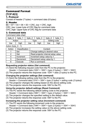 Page 1210LWU420 User Manual-Technical Guide 020-000320-01 Rev. 1 (06-2010)
Command Control via the Network (continued)
Command Format
[TCP #23]
1. Protocol
Consist of header (7 bytes) + command data (6 bytes)
2. Header
BE + EF + 03 + 06 + 00 + CRC_low + CRC_high
CRC_low: Lower byte of CRC ﬂag for command data
CRC_high: Upper byte of CRC ﬂag for command data
3. Command data
Command data chart
byte_0 byte_1 byte_2 byte_3 byte_4 byte_5
Action Type Setting code
low high low high low high
Action (byte_0 - 1)
Action...