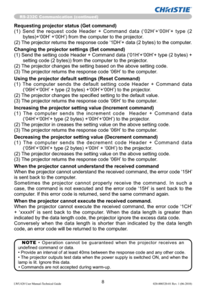 Page 108LWU420 User Manual-Technical Guide 020-000320-01 Rev. 1 (06-2010)
RS-232C Communication (continued)
Requesting projector status (Get command)
(1) Send the request code Header + Command data (‘02H’+‘00H’+ type (2 
bytes)+‘00H’ +‘00H’) from the computer to the projector.
(2) The projector returns the response code ‘1DH’+ data (2 bytes) to the computer.
Changing the projector settings (Set command)
(1) Send the setting code Header + Command data (‘01H’+‘00H’+ type (2 bytes) + 
setting code (2 bytes)) from...