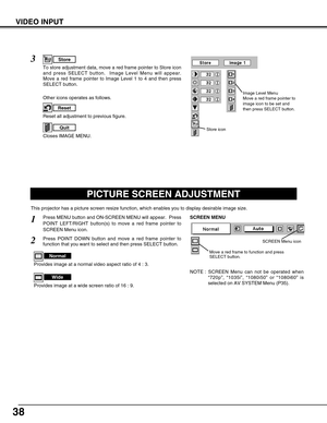 Page 3838
VIDEO INPUT
PICTURE SCREEN ADJUSTMENT
This projector has a picture screen resize function, which enables you to display desirable image size.
Press MENU button and ON-SCREEN MENU will appear.  Press
POINT LEFT/RIGHT button(s) to move a red frame pointer to
SCREEN Menu icon.
Press POINT DOWN button and move a red frame pointer to
function that you want to select and then press SELECT button.
1
2
NOTE : SCREEN Menu can not be operated when
“720p”, “1035i”, “1080i50” or “1080i60” is
selected on AV SYSTEM...