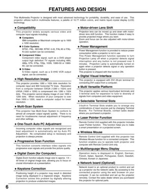 Page 66
FEATURES AND DESIGN
This Multimedia Projector is designed with most advanced technology for portability, durability, and ease of use.  This
projector utilizes built-in multimedia features, a palette of 16.77 million colors, and matrix liquid crystal display (LCD)
technology.
Compatibility
This projector widely accepts various video and
computer input signals including;
Computers
IBM-compatible or Macintosh computer up to 1600
x 1200 resolution.
6 Color Systems
NTSC, PAL, SECAM, NTSC 4.43, PAL-M or...