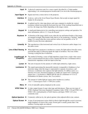 Page 114Appendix A: Glossary 
A-4     Christie DS+60/DW30/Matrix 3000 User’s Manual      
A physical connection route for a source signal, described by a 2-digit number 
representing 1) its switcher/projector location and 2) its slot in the switcher/projector. 
Signal sent from a source device to the projector. 
A device, such as the Serial Digital Input Module, that accepts an input signal for 
display by the projector. 
A method used by video tape players and some computers to double the vertical 
resolution...