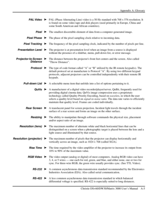 Page 115Appendix A: Glossary 
 
   Christie DS+60/DW30/Matrix 3000 User’s Manual    A-5  
PAL (Phase Alternating Line) video is a 50 Hz standard with 768 x 576 resolution. It 
is found on some video tape and disk players (used primarily in Europe, China and 
some South American and African countries). 
The smallest discernible element of data from a computer-generated image. 
The phase of the pixel sampling clock relative to incoming data. 
The frequency of the pixel sampling clock, indicated by the number of...