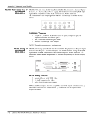 Page 128Appendix F: Optional Input Modules 
F-2     Christie DS+60/DW30/Matrix 3000 User’s Manual      
The RGB400 ALT Input Module may be installed in this projector, a Marquee Signal 
Switcher, or a Marquee Case/Power Supply. The module receives analog RGB input 
signals from computers or other RGB source devices. Video inputs are 
75Ω
 terminated. Video outputs provide buffered loop-through to another display 
device. 
 
RGB400ALT Features 
◊ accepts 3, 4, or 5 wire RGB video (sync-on-green, composite sync,...