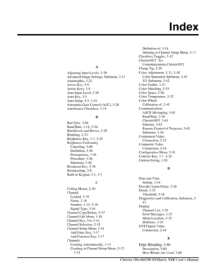 Page 135Index 
    Christie DS+60/DW30/Matrix 3000 User’s Manual 
 
 
A 
Adjusting Input Levels, 3-29 
Advanced Image Settings, Submenu, 3-31 
Anamorphic, 3-22 
Arrow Key, 3-9 
Arrow Keys, 3-9 
Auto Input Level, 3-28 
Auto Key, 3-5 
Auto Setup, 3-5, 3-19 
Automatic Gain Control (AGC), 3-26 
AutoSource Checkbox, 3-19 
B 
Bad Sync, 3-64 
Baud Rate, 2-18, 3-36 
Blacklevels and Drives, 3-29 
Blanking, 3-23 
Brightness Key, 3-7, 3-25 
Brightness Uniformity  Canceling, 3-60 
Definition, 3-56 
Prerequisites, 3-56...