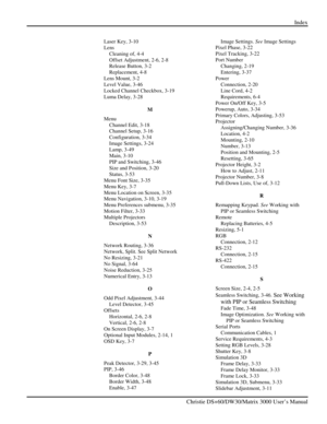 Page 137Index 
 
   Christie DS+60/DW30/Matrix 3000 User’s Manual      
Laser Key, 3-10 
Lens 
Cleaning of, 4-4 
Offset Adjustment, 2-6, 2-8 
Release Button, 3-2 
Replacement, 4-8 
Lens Mount, 3-2 
Level Value, 3-46 
Locked Channel Checkbox, 3-19 
Luma Delay, 3-28 
M 
Menu 
Channel Edit, 3-18 
Channel Setup, 3-16 
Configuration, 3-34 
Image Settings, 3-24 
Lamp, 3-49 
Main, 3-10 
PIP and Switching, 3-46 
Size and Position, 3-20 
Status, 3-53 
Menu Font Size, 3-35 
Menu Key, 3-7 
Menu Location on Screen, 3-35...