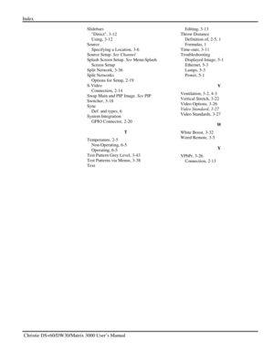 Page 138Index 
 Christie DS+60/DW30/Matrix 3000 User’s Manual    
Slidebars 
Direct, 3-12 
Using, 3-12 
Source 
Specifying a Location, 3-6 
Source Setup. See Channel 
Splash Screen Setup. See Menu:Splash 
Screen Setup 
Split Network, 3-36 
Split Networks 
Options for Setup, 2-19 
S-Video 
Connection, 2-14 
Swap Main and PIP Image. See PIP 
Switcher, 3-18 
Sync 
Def. and types, 6 
System Integration 
GPIO Connector, 2-20 
T 
Temperature, 2-5 
Non-Operating, 6-5 
Operating, 6-5 
Test Pattern Grey Level, 3-43 
Test...