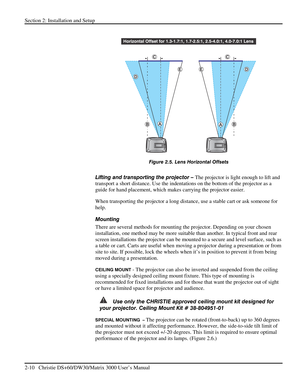 Page 16Section 2: Installation and Setup 
2-10   Christie DS+60/DW30/Matrix 3000 User’s Manual  
 
 
Figure 2.5. Lens Horizontal Offsets 
 
Lifting and transporting the projector – The projector is light enough to lift and 
transport a short distance. Use the indentations on the bottom of the projector as a 
guide for hand placement, which makes carrying the projector easier. 
When transporting the projector a long distance, use a stable cart or ask someone for 
help. 
Mounting  
There are several methods for...