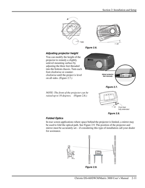 Page 17Section 2: Installation and Setup 
 
Christie DS+60/DW30/Matrix 3000 User’s Manual     2-11  
                      
Figure 2.6. 
Adjusting projector height  
You can modify the height of the 
projector to remedy a slightly 
unlevel mounting surface by 
adjusting the three feet threaded 
into the bottom chassis. Turn each 
foot clockwise or counter-
clockwise until the project is level 
on all sides. (Figure 2.7.)  
 
 
 
NOTE: The front of the projector can be 
raised up to 10 degrees.    (Figure 2.8.)...