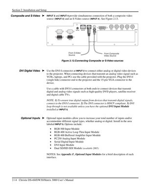 Page 20Section 2: Installation and Setup 
2-14   Christie DS+60/DW30/Matrix 3000 User’s Manual  
INPUT 3 and INPUT 4 provide simultaneous connection of both a composite video 
source (
INPUT 3) and an S-Video source (INPUT 4). See Figure 2.13. 
 
Figure 2.13.Connecting Composite or S-Video sources 
 
Use the DVI-I connector at 
INPUT 2 to connect either analog or digital video devices 
to the projector. When connecting devices that transmit an analog video signal such as 
VCRs, laptops, and PCs use the cable...