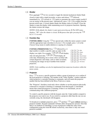 Page 34Section 3: Operation 
3-8   Christie DS+60/DW30/Matrix 3000 User’s Manual  
 
Shutter  
Press and hold
 Shutter for two seconds to toggle the internal mechanical shutter blade 
closed or open with a single keystroke, or press and release 
Shutter followed 
immediately by 
 (closed) or  (open) to guarantee the correct toggle (useful if 
you are unsure of the present state). Alternatively, press 
Shutter Shutter to toggle from the 
present on/off state. A closed shutter blanks the display (turns it to...