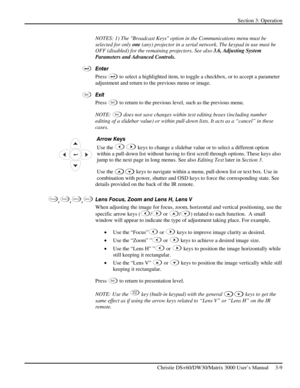 Page 35Section 3: Operation 
 
Christie DS+60/DW30/Matrix 3000 User’s Manual     3-9  
NOTES: 1) The Broadcast Keys option in the Communications menu must be 
selected for only one (any) projector in a serial network. The keypad in use must be 
OFF (disabled) for the remaining projectors. See also 3.6, Adjusting System 
Parameters and Advanced Controls. 
Enter 
Press 
 to select a highlighted item, to toggle a checkbox, or to accept a parameter 
adjustment and return to the previous menu or image.  
Exit 
Press...