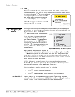 Page 36Section 3: Operation 
3-10   Christie DS+60/DW30/Matrix 3000 User’s Manual  
 
Laser 
Press 
 to activate the laser pointer on the remote. This feature is useful when 
making presentations - just point the remote at the screen to highlight an area of your 
presentation. Keep the 
 key depressed while 
you are pointing. Release it to turn it off. The 
laser pointer works best in an environment 
where ambient lighting can be controlled. 
NOTE: The batteries must be in the wired IR 
remote for the 
 key to...