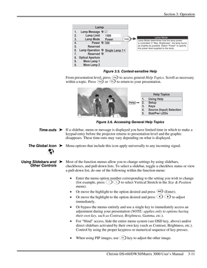 Page 37Section 3: Operation 
 
Christie DS+60/DW30/Matrix 3000 User’s Manual     3-11  
 
Figure 3.5. Context-sensitive Help 
From presentation level, press Help to access general Help Topics. Scroll as necessary 
within a topic. Press Help or Ex i t to return to your presentation. 
 
Figure 3.6. Accessing General Help Topics 
If a slidebar, menu or message is displayed you have limited time in which to make a 
keypad entry before the projector returns to presentation level
 and the graphic 
disappears. These...