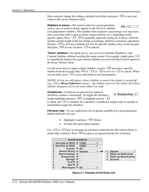 Page 38Section 3: Operation 
3-12   Christie DS+60/DW30/Matrix 3000 User’s Manual  
Once selected, change the setting as desired (see below) and press  to save and 
return to the current function menu. 
Slidebars in menus – The current value for a given parameter, 
such as size or vertical stretch, appears to the left of its slidebar 
icon (adjustment window). This number often expresses a percentage, or it may have 
units associated with it (such as pixels, degrees Kelvin, etc.), depending on the 
specific...