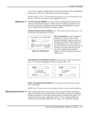 Page 39Section 3: Operation 
 
Christie DS+60/DW30/Matrix 3000 User’s Manual     3-13  
If you prefer to quickly scroll through a list without first pulling it down, highlight the 
option and use 
. Press  when the desired choice appears. 
NOTES: 1) Press 
 or  to jump between pages in an extra long pull-down list. 
2) Press 
Ex i t while in a pull-down list to cancel any change. 
ACTIVATE THE EDIT WINDOW: To enter or edit text, highlight the desired parameter 
(such as a channel name) and press 
 to activate...