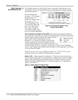 Page 42Section 3: Operation 
3-16   Christie DS+60/DW30/Matrix 3000 User’s Manual  
All available channels are listed in the Channel Setup menu, which describes how 
each channel can be accessed and which serves as the gateway for editing, copying 
and deleting channels. 
From the presentation 
level press 
Menu to display 
the Main menu. To 
display the Channel Setup 
menu, press
 
3, or 
move the highlight to the 
Channel Setup option and 
press
 
. The Channel 
Setup menu will appear 
(see sample at right),...