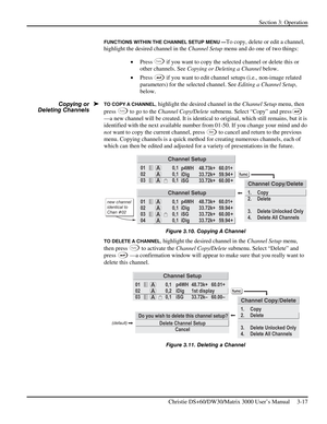 Page 43Section 3: Operation 
 
Christie DS+60/DW30/Matrix 3000 User’s Manual     3-17  
FUNCTIONS WITHIN THE CHANNEL SETUP MENU —To copy, delete or edit a channel, 
highlight the desired channel in the Channel Setup menu and do one of two things: 
• Press 
Func if you want to copy the selected channel or delete this or 
other channels. See Copying or Deleting a Channel below. 
• Press 
 if you want to edit channel setups (i.e., non-image related 
parameters) for the selected channel. See Editing a Channel...