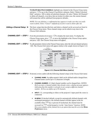 Page 44Section 3: Operation 
3-18   Christie DS+60/DW30/Matrix 3000 User’s Manual  
TO DELETE MULTIPLE CHANNELS, highlight any channel in the Channel Setup menu 
and press 
Func to go to the Channel Copy/Delete submenu. Select “Delete Unlocked 
Only” and press 
 to delete all unlocked channels. Or select “Delete All Channels” 
to delete all channels, even those that are locked. In either case, the current channel 
will remain but will be redefined from projector defaults. 
NOTE: For any deletion, a confirmation...