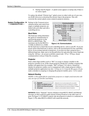 Page 62Section 3: Operation 
3-36   Christie DS+60/DW30/Matrix 3000 User’s Manual  
• Startup And No Signal – A splash screen appears at startup only if there is 
no source signal. 
 
To replace the default “Christie logo” splash screen (or other) with one of your own, 
use KoRE Librarian to download the desired .bmp to the projector. This will 
overwrite the current splash screen content in projector memory. 
Settings in the Communications 
submenu define and control how 
single or multiple projectors are...