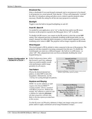 Page 64Section 3: Operation 
3-38   Christie DS+60/DW30/Matrix 3000 User’s Manual  
Broadcast Key 
Enter a checkmark if you want keypad commands sent to one projector to be relayed 
to all projectors in a serial network. Note that the 
Pr o j key will temporarily “override” 
the effect of a broadcast setting and allow you to control a specific projector when 
necessary. Disable the setting for all but one (any) projector in a network. 
Backlight 
Toggle to turn the built-in keypad backlighting on and off....