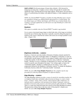 Page 66Section 3: Operation 
3-40   Christie DS+60/DW30/Matrix 3000 User’s Manual  
WARP LATENCY: Set the percentage of frame delay (default = 50.0) desired for 
displaying incoming data. A higher or lower setting will typically be needed with 
significant warps, ensuring that all of the image appears. Warp latency also provides a 
means of synchronizing one display with adjacent displays or other equipment such as 
audio. 
NOTE: If a ChristieTWIST
 module is installed, the Edge Blending menu controls 
are...