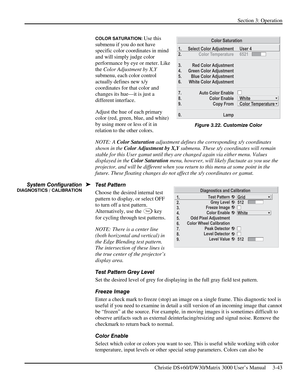 Page 69Section 3: Operation 
 
Christie DS+60/DW30/Matrix 3000 User’s Manual     3-43  
COLOR SATURATION: Use this 
submenu if you do not have 
specific color coordinates in mind 
and will simply judge color 
performance by eye or meter. Like 
the Color Adjustment by X,Y 
submenu, each color control 
actually defines new x/y 
coordinates for that color and 
changes its hue—it is just a 
different interface. 
Adjust the hue of each primary 
color (red, green, blue, and white) 
by using more or less of it in...