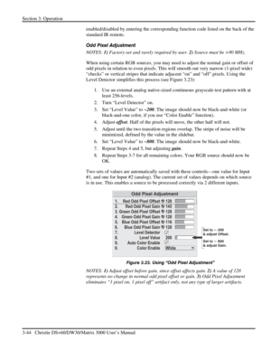 Page 70Section 3: Operation 
3-44   Christie DS+60/DW30/Matrix 3000 User’s Manual  
enabled/disabled by entering the corresponding function code listed on the back of the 
standard IR remote. 
Odd Pixel Adjustment 
NOTES: 1) Factory-set and rarely required by user. 2) Source must be >90 MHz. 
When using certain RGB sources, you may need to adjust the normal gain or offset of 
odd pixels in relation to even pixels. This will smooth out very narrow (1-pixel wide) 
“checks” or vertical stripes that indicate...