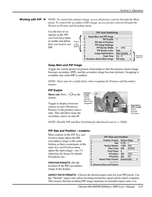 Page 73Section 3: Operation 
 
Christie DS+60/DW30/Matrix 3000 User’s Manual     3-47  
NOTE: To control the primary image, access all picture controls through the Main 
menu. To control the secondary (PIP) image, access picture controls through the 
Picture-in-Picture and Switching menu. 
Use the first of six 
options in the PIP 
and Switching menu 
to enable and define 
how you want to use 
PIP. 
 
 
Swap Main and PIP Image 
Toggle the current picture-in-picture relationship so that the primary (main) image...