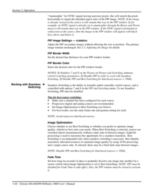 Page 74Section 3: Operation 
3-48   Christie DS+60/DW30/Matrix 3000 User’s Manual  
“Anamorphic” for NTSC signals having narrower pixels--this will stretch the pixels 
horizontally to regain the intended aspect ratio of the PIP image. NOTE: If the image 
is already resized at the source it will remain that way in the PIP window. If, for 
example, an NTSC signal is already set to anamorphic through the Resize and Preset 
menu it will remain that way in the PIP window. If the NTSC signal is formatted as...