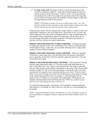 Page 76Section 3: Operation 
3-50   Christie DS+60/DW30/Matrix 3000 User’s Manual  
• In Single Lamp mode, the projector will try to strike the lamp again in 90 
seconds (considered re-strike #1).  Only after the third attempt (re-strike #2) 
will the projector declare the lamp as “Failed to Strike” (in Lamp submenu) 
and automatically switch to the single lamp operation mode for the lamp that 
was not ignited. All lamp specific menu options will then change to reflect the 
true lamp operation mode of the...