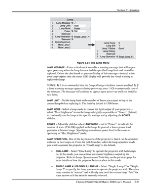 Page 77Section 3: Operation 
 
Christie DS+60/DW30/Matrix 3000 User’s Manual     3-51  
 
Figure 3.24. The Lamp Menu 
LAMP MESSAGE  - Enter a checkmark to enable a warning message that will appear 
upon power-up when the lamp has reached the specified lamp limit and should be 
replaced. Delete the checkmark to prevent display of this message—instead, when 
your lamp expires only the status LED display will provide the visual warning to 
replace the lamp. 
NOTES: 1) It is recommended that the Lamp Message...