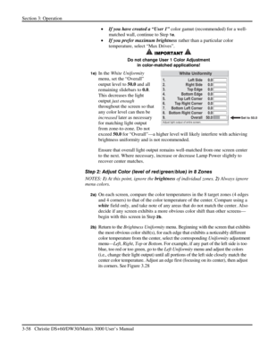 Page 84Section 3: Operation 
3-58   Christie DS+60/DW30/Matrix 3000 User’s Manual  
• If you have created a “User 1” color gamut (recommended) for a well-
matched wall, continue to Step 
1e. 
• If you prefer maximum brightness rather than a particular color 
temperature, select “Max Drives”. 
 IMPORTANT   
Do not change User 1 Color Adjustment 
in color-matched applications! 
1e) In the White Uniformity 
menu, set the “Overall” 
output level to 50.0 and all 
remaining slidebars to 0.0. 
This decreases the light...