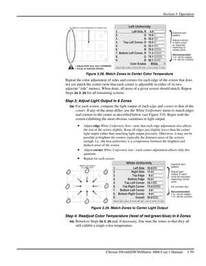 Page 85Section 3: Operation 
 
Christie DS+60/DW30/Matrix 3000 User’s Manual     3-59  
 
Figure 3.28. Match Zones to Center Color Temperature 
Repeat the color adjustment of sides and corners for each edge of the screen that does 
not yet match the center (note that each corner is adjustable in either of its two 
adjacent “side” menus). When done, all areas of a given screen should match. Repeat 
Steps 
2a & 2b for all remaining screens. 
Step 3: Adjust Light Output in 8 Zones 
3a) For each screen, compare the...