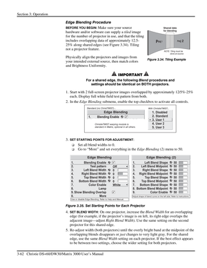 Page 88Section 3: Operation 
3-62   Christie DS+60/DW30/Matrix 3000 User’s Manual  
Edge Blending Procedure 
BEFORE YOU BEGIN: Make sure your source 
hardware and/or software can supply a tiled image 
for the number of projector in use, and that the tiling 
includes overlapping data of approximately 12.5-
25% along shared edges (see Figure 3.34). Tiling 
not a projector feature. 
Physically align the projectors and images from 
your intended external source, then match colors 
and Brightness Uniformity....