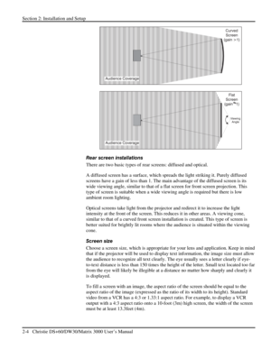 Page 10Section 2: Installation and Setup 
2-4   Christie DS+60/DW30/Matrix 3000 User’s Manual  
 
 
Rear screen installations 
There are two basic types of rear screens: diffused and optical.  
A diffused screen has a surface, which spreads the light striking it. Purely diffused 
screens have a gain of less than 1. The main advantage of the diffused screen is its 
wide viewing angle, similar to that of a flat screen for front screen projection. This 
type of screen is suitable when a wide viewing angle is...