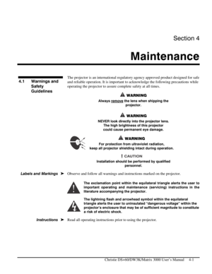 Page 93Section 4 
Maintenance  
 
  Christie DS+60/DW3K/Matrix 3000 User’s Manual     4-1 
 
The projector is an international regulatory agency approved product designed for safe 
and reliable operation. It is important to acknowledge the following precautions while 
operating the projector to assure complete safety at all times. 
 WARNING 
Always remove the lens when shipping the 
projector.  
 
 WARNING 
NEVER look directly into the projector lens.  
The high brightness of this projector 
could cause...